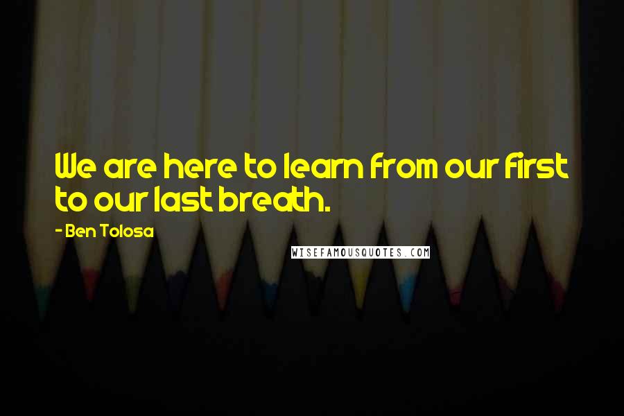 Ben Tolosa Quotes: We are here to learn from our first to our last breath.