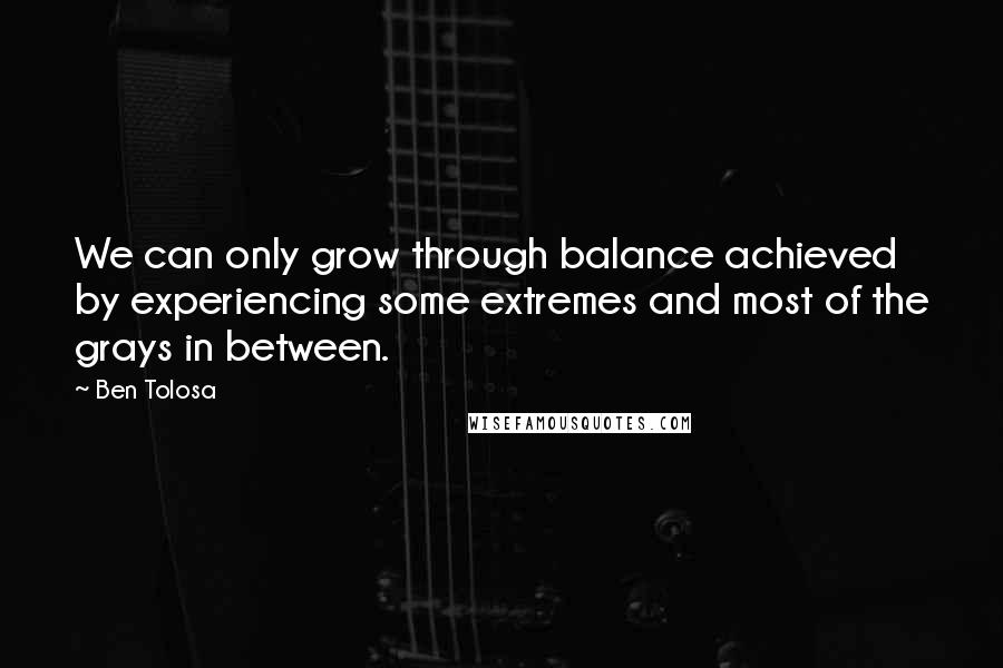 Ben Tolosa Quotes: We can only grow through balance achieved by experiencing some extremes and most of the grays in between.