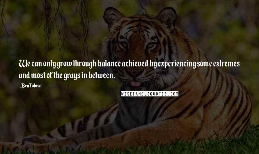 Ben Tolosa Quotes: We can only grow through balance achieved by experiencing some extremes and most of the grays in between.