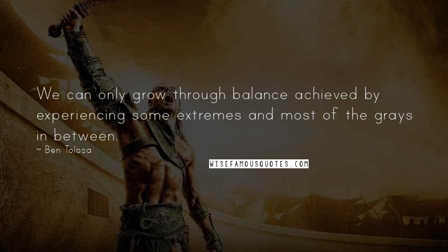 Ben Tolosa Quotes: We can only grow through balance achieved by experiencing some extremes and most of the grays in between.