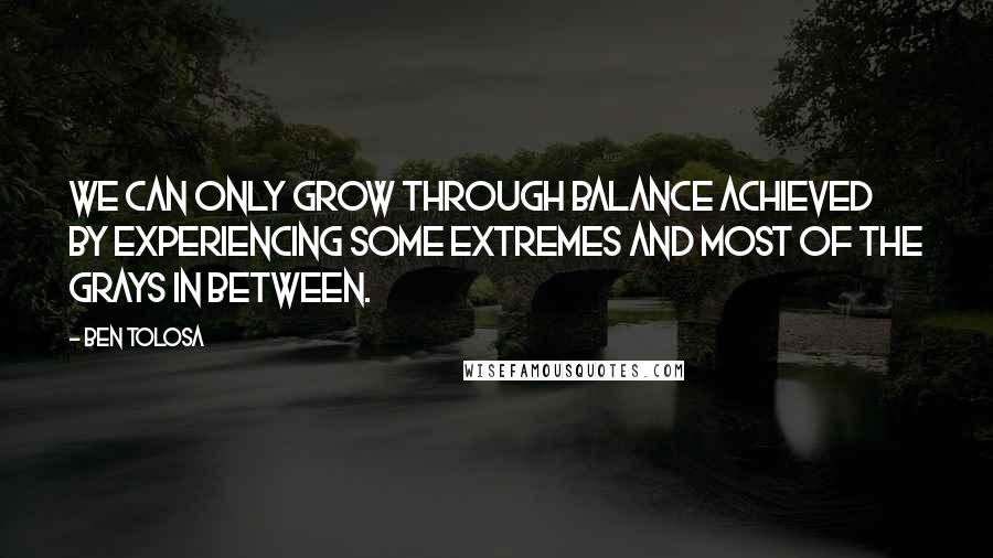 Ben Tolosa Quotes: We can only grow through balance achieved by experiencing some extremes and most of the grays in between.