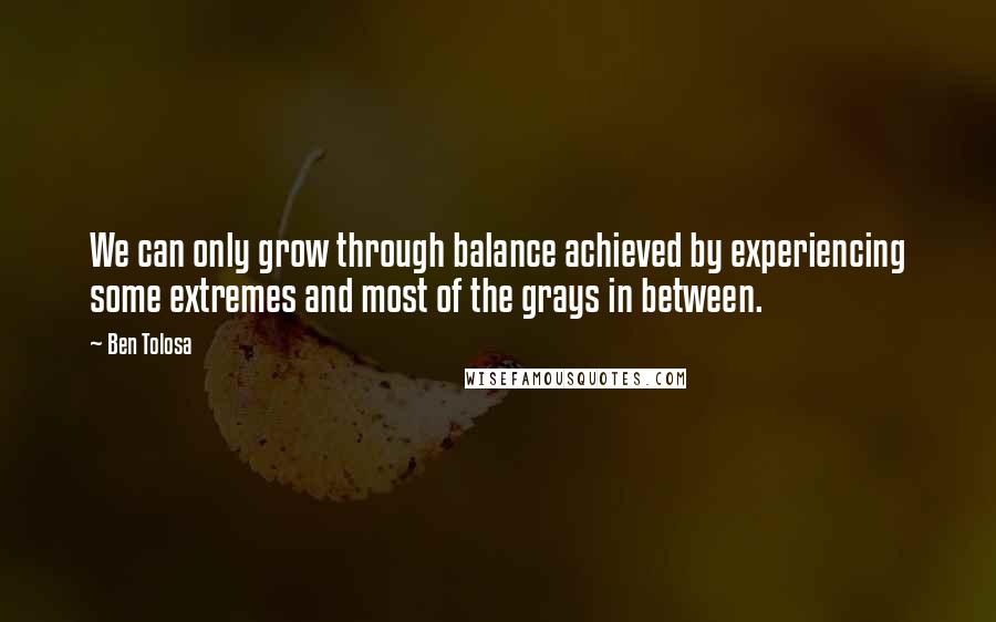 Ben Tolosa Quotes: We can only grow through balance achieved by experiencing some extremes and most of the grays in between.