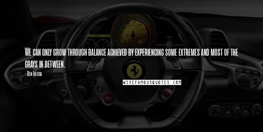 Ben Tolosa Quotes: We can only grow through balance achieved by experiencing some extremes and most of the grays in between.