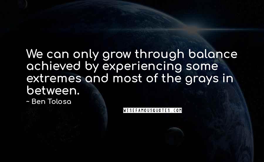 Ben Tolosa Quotes: We can only grow through balance achieved by experiencing some extremes and most of the grays in between.