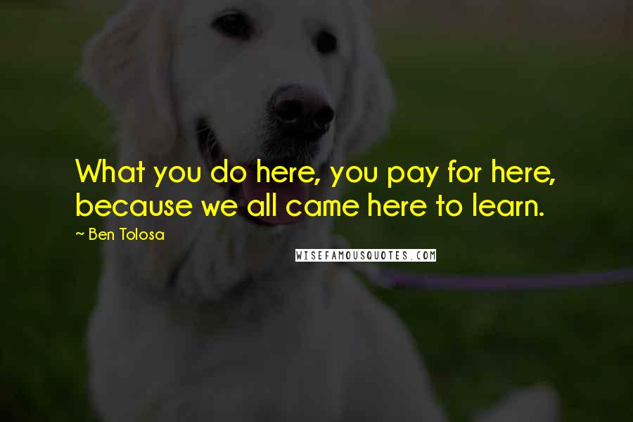 Ben Tolosa Quotes: What you do here, you pay for here, because we all came here to learn.