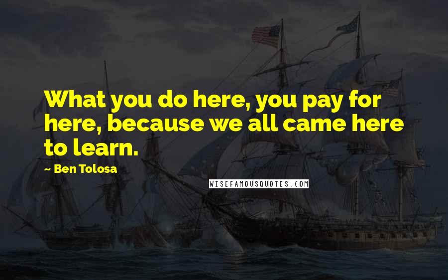 Ben Tolosa Quotes: What you do here, you pay for here, because we all came here to learn.