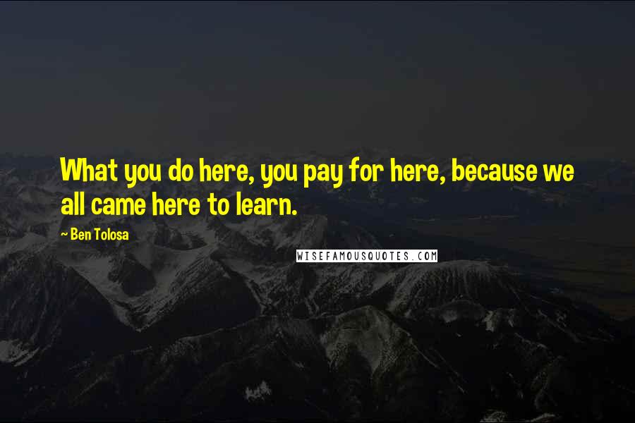 Ben Tolosa Quotes: What you do here, you pay for here, because we all came here to learn.