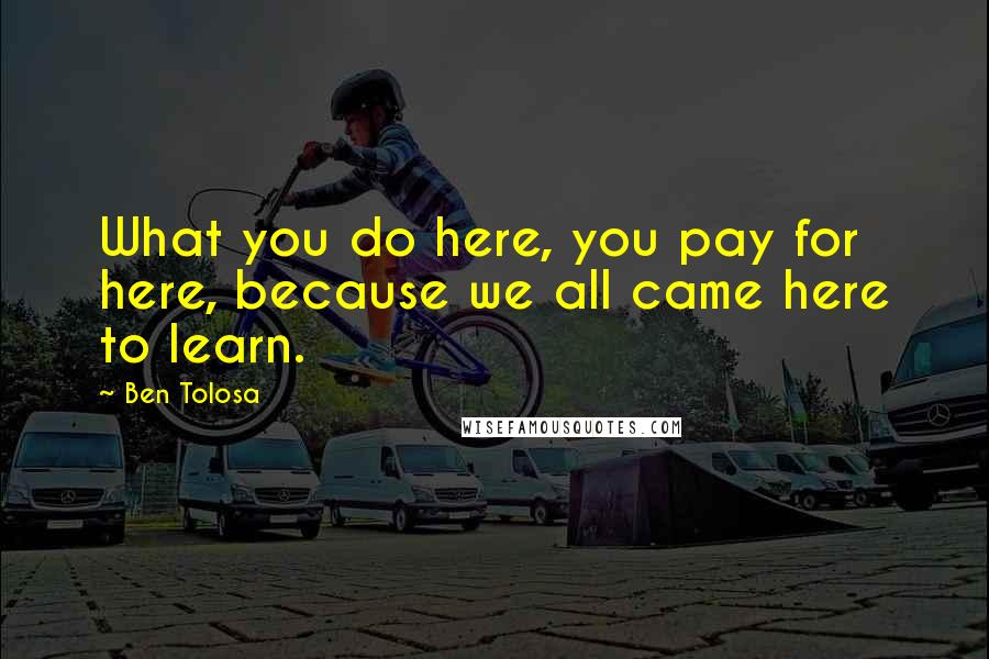 Ben Tolosa Quotes: What you do here, you pay for here, because we all came here to learn.