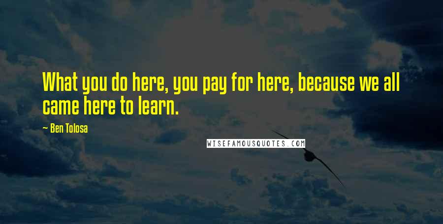 Ben Tolosa Quotes: What you do here, you pay for here, because we all came here to learn.