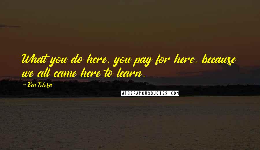 Ben Tolosa Quotes: What you do here, you pay for here, because we all came here to learn.