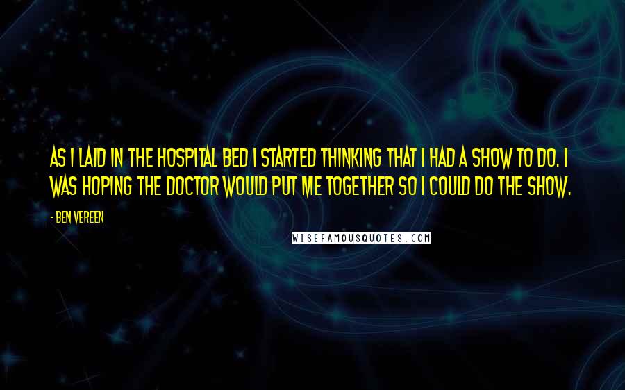 Ben Vereen Quotes: As I laid in the hospital bed I started thinking that I had a show to do. I was hoping the Doctor would put me together so I could do the show.