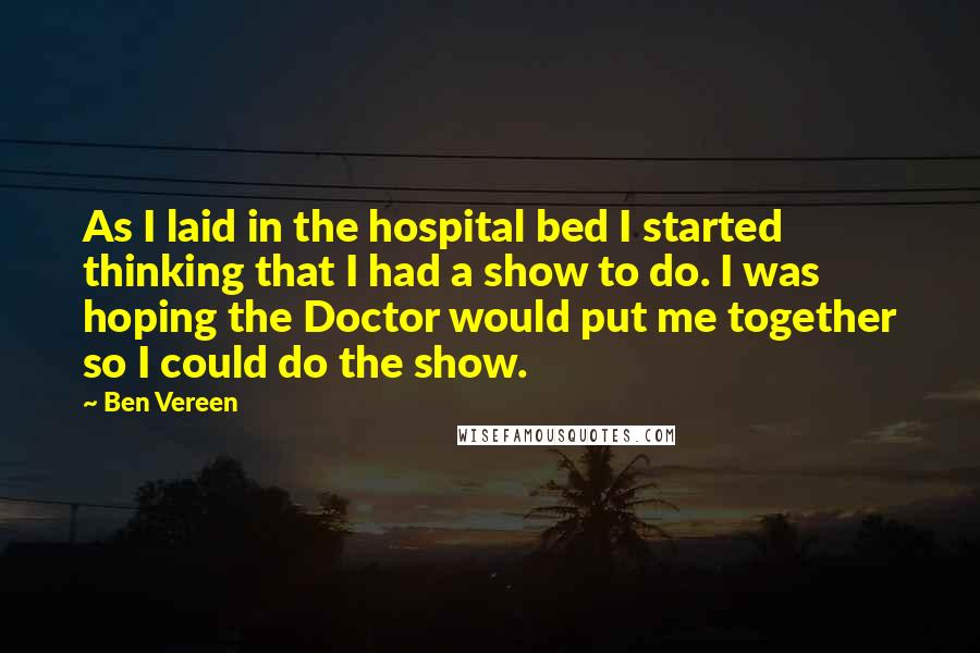 Ben Vereen Quotes: As I laid in the hospital bed I started thinking that I had a show to do. I was hoping the Doctor would put me together so I could do the show.
