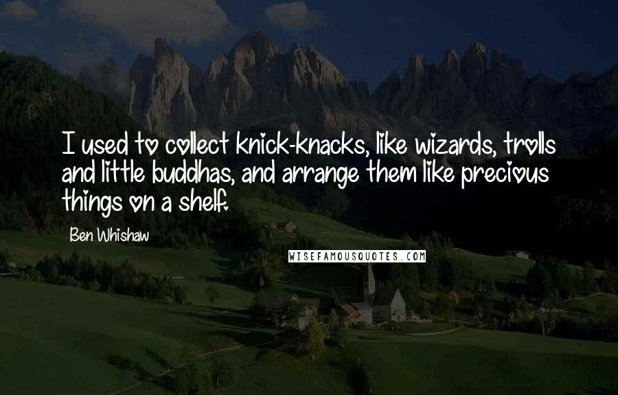 Ben Whishaw Quotes: I used to collect knick-knacks, like wizards, trolls and little buddhas, and arrange them like precious things on a shelf.