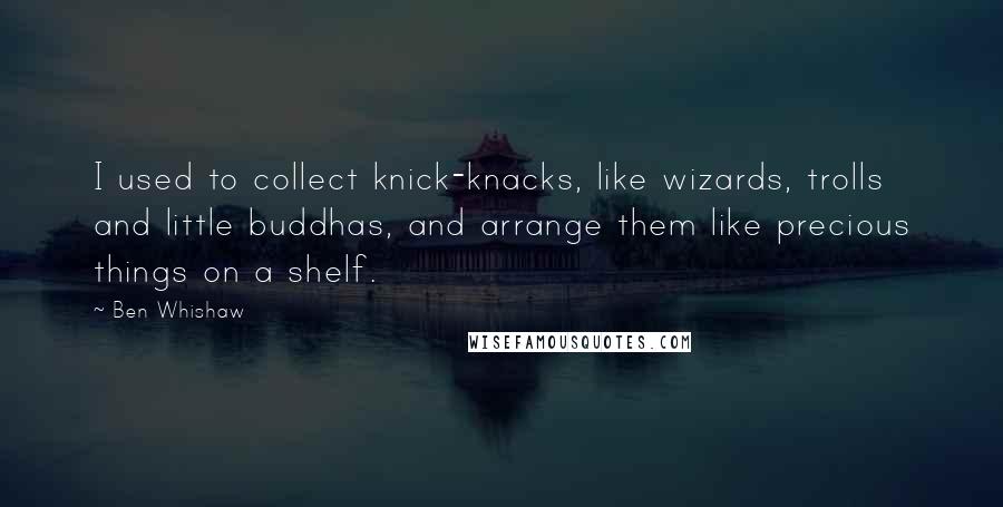 Ben Whishaw Quotes: I used to collect knick-knacks, like wizards, trolls and little buddhas, and arrange them like precious things on a shelf.