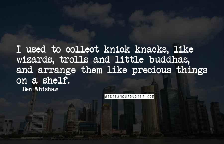 Ben Whishaw Quotes: I used to collect knick-knacks, like wizards, trolls and little buddhas, and arrange them like precious things on a shelf.