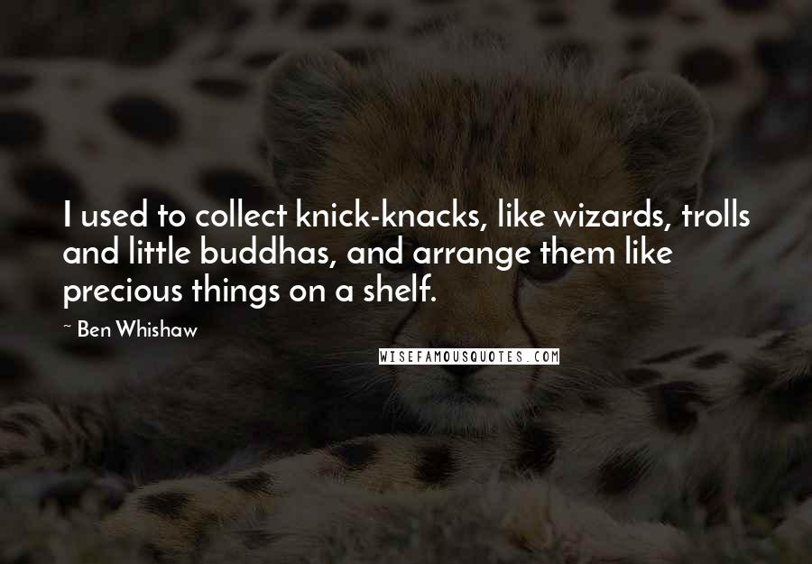 Ben Whishaw Quotes: I used to collect knick-knacks, like wizards, trolls and little buddhas, and arrange them like precious things on a shelf.
