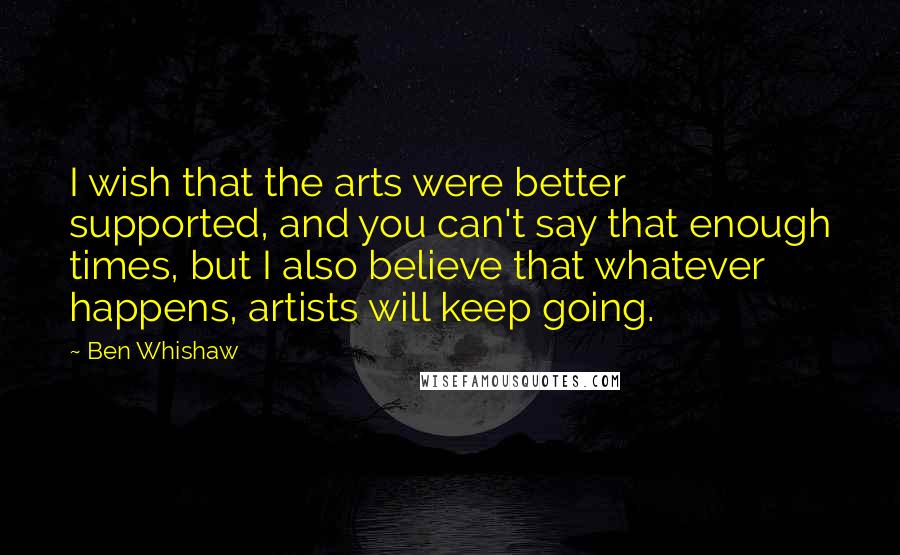 Ben Whishaw Quotes: I wish that the arts were better supported, and you can't say that enough times, but I also believe that whatever happens, artists will keep going.
