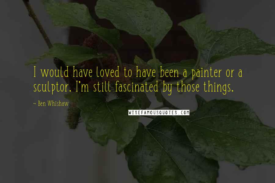 Ben Whishaw Quotes: I would have loved to have been a painter or a sculptor. I'm still fascinated by those things.