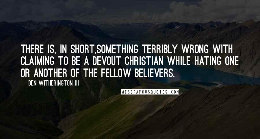 Ben Witherington III Quotes: There is, in short,something terribly wrong with claiming to be a devout Christian while hating one or another of the fellow believers.