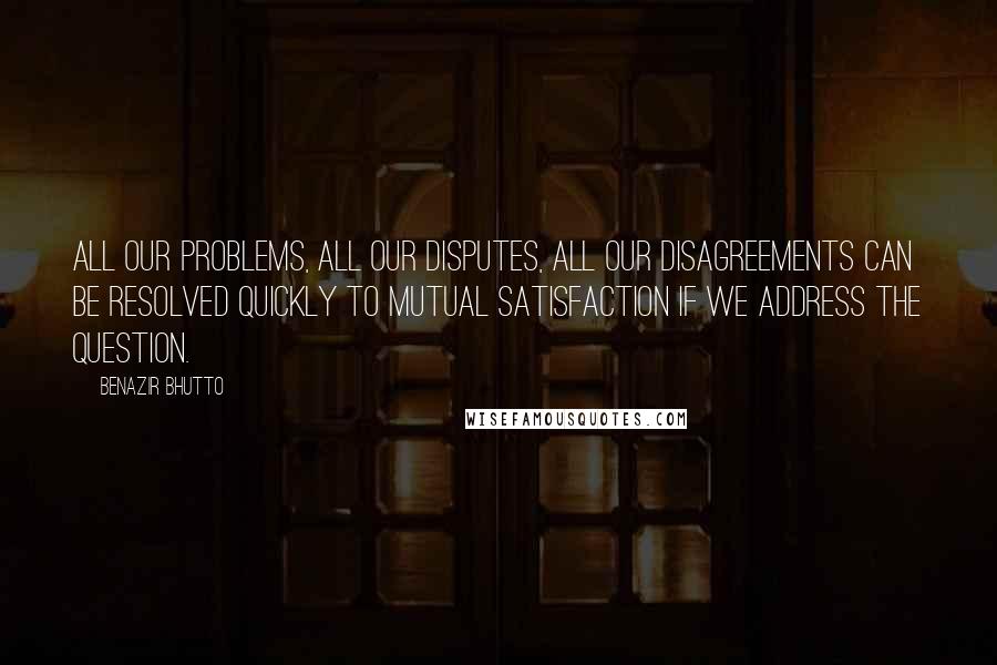 Benazir Bhutto Quotes: All our problems, all our disputes, all our disagreements can be resolved quickly to mutual satisfaction if we address the question.