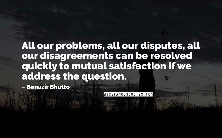 Benazir Bhutto Quotes: All our problems, all our disputes, all our disagreements can be resolved quickly to mutual satisfaction if we address the question.