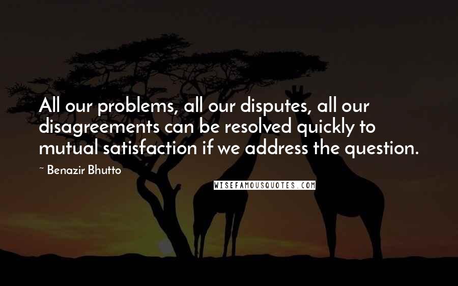 Benazir Bhutto Quotes: All our problems, all our disputes, all our disagreements can be resolved quickly to mutual satisfaction if we address the question.
