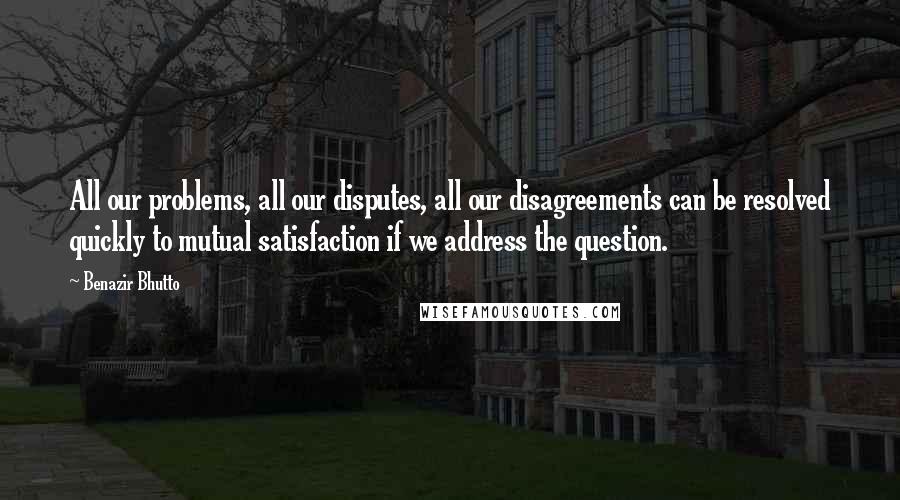Benazir Bhutto Quotes: All our problems, all our disputes, all our disagreements can be resolved quickly to mutual satisfaction if we address the question.
