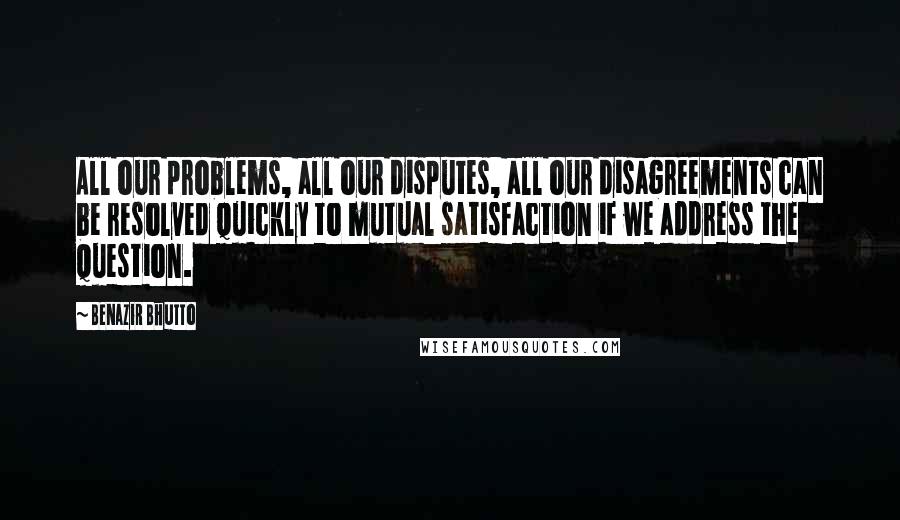Benazir Bhutto Quotes: All our problems, all our disputes, all our disagreements can be resolved quickly to mutual satisfaction if we address the question.