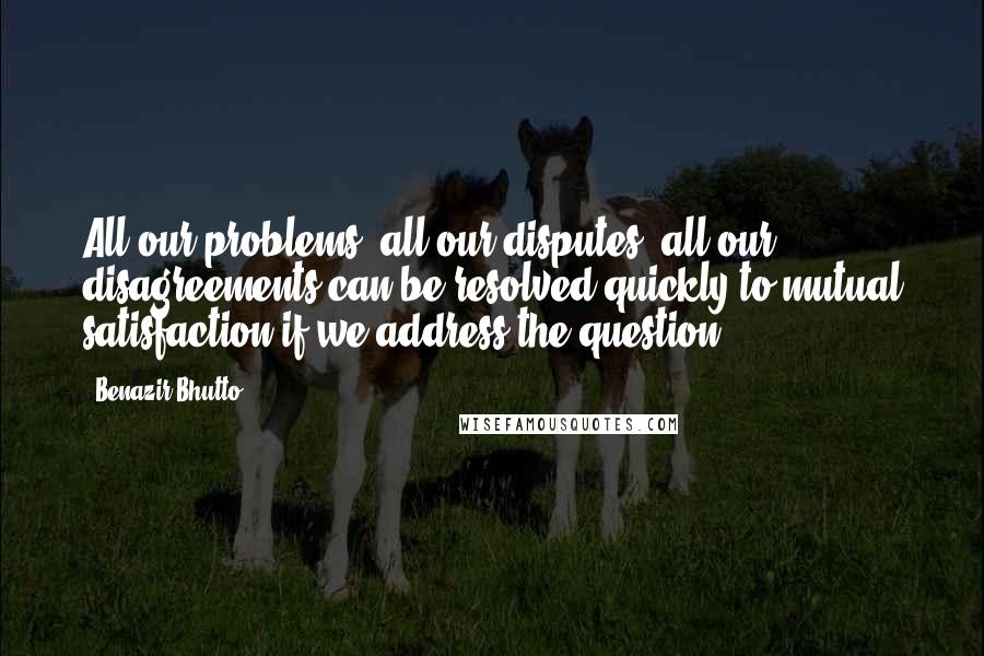 Benazir Bhutto Quotes: All our problems, all our disputes, all our disagreements can be resolved quickly to mutual satisfaction if we address the question.