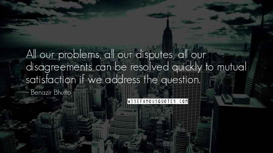 Benazir Bhutto Quotes: All our problems, all our disputes, all our disagreements can be resolved quickly to mutual satisfaction if we address the question.