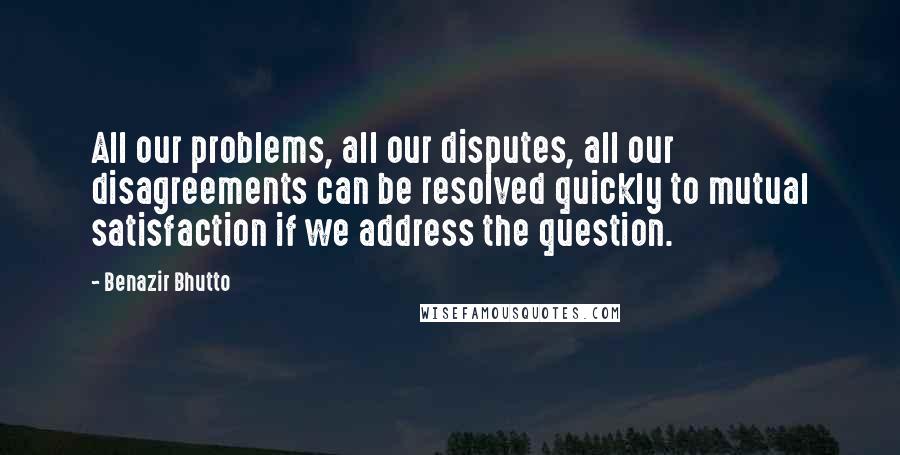 Benazir Bhutto Quotes: All our problems, all our disputes, all our disagreements can be resolved quickly to mutual satisfaction if we address the question.