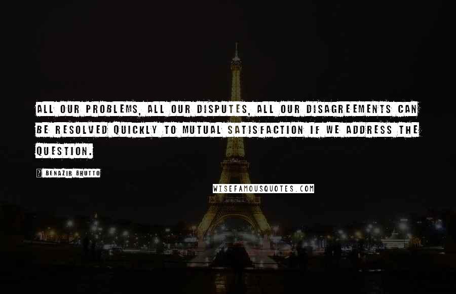 Benazir Bhutto Quotes: All our problems, all our disputes, all our disagreements can be resolved quickly to mutual satisfaction if we address the question.