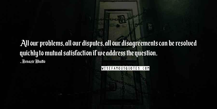 Benazir Bhutto Quotes: All our problems, all our disputes, all our disagreements can be resolved quickly to mutual satisfaction if we address the question.