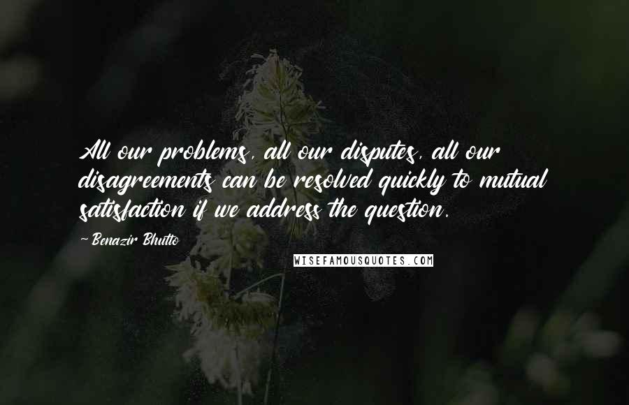 Benazir Bhutto Quotes: All our problems, all our disputes, all our disagreements can be resolved quickly to mutual satisfaction if we address the question.