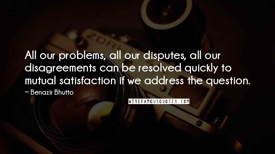 Benazir Bhutto Quotes: All our problems, all our disputes, all our disagreements can be resolved quickly to mutual satisfaction if we address the question.