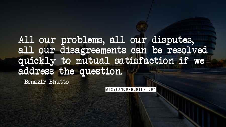 Benazir Bhutto Quotes: All our problems, all our disputes, all our disagreements can be resolved quickly to mutual satisfaction if we address the question.
