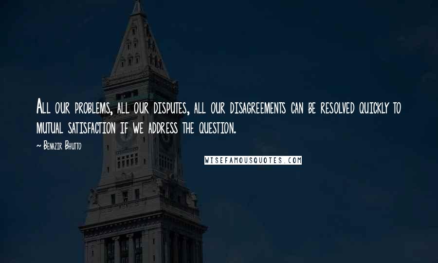 Benazir Bhutto Quotes: All our problems, all our disputes, all our disagreements can be resolved quickly to mutual satisfaction if we address the question.