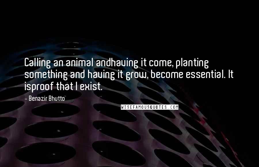 Benazir Bhutto Quotes: Calling an animal andhaving it come, planting something and having it grow, become essential. It isproof that I exist.