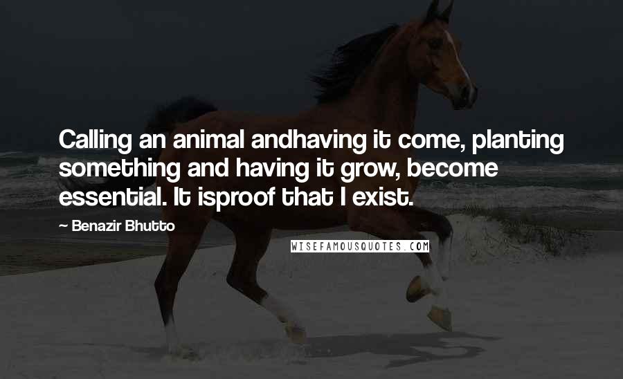 Benazir Bhutto Quotes: Calling an animal andhaving it come, planting something and having it grow, become essential. It isproof that I exist.
