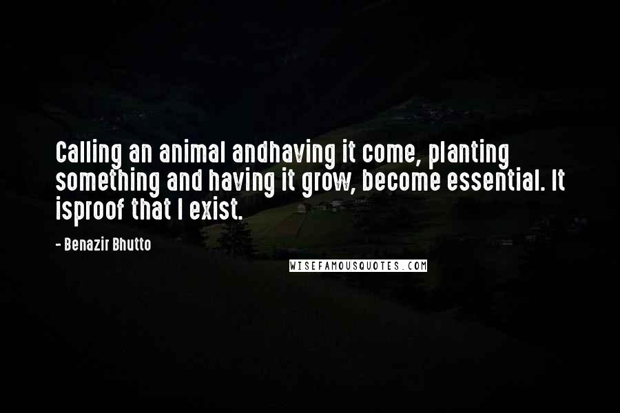 Benazir Bhutto Quotes: Calling an animal andhaving it come, planting something and having it grow, become essential. It isproof that I exist.