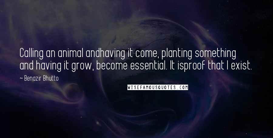Benazir Bhutto Quotes: Calling an animal andhaving it come, planting something and having it grow, become essential. It isproof that I exist.