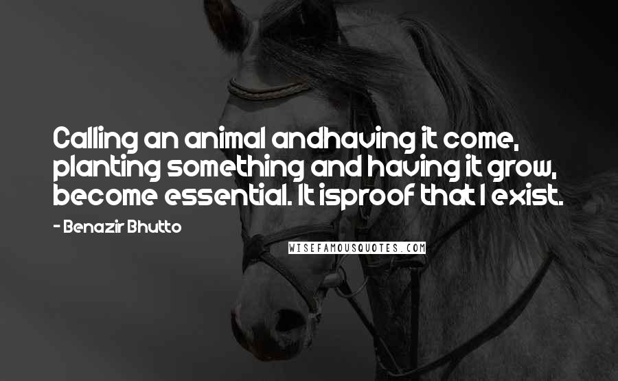 Benazir Bhutto Quotes: Calling an animal andhaving it come, planting something and having it grow, become essential. It isproof that I exist.