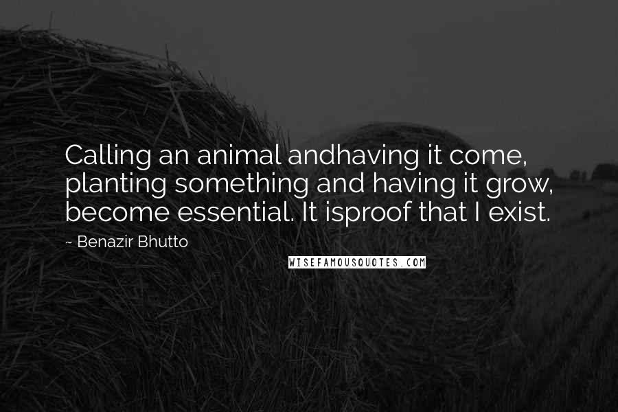 Benazir Bhutto Quotes: Calling an animal andhaving it come, planting something and having it grow, become essential. It isproof that I exist.