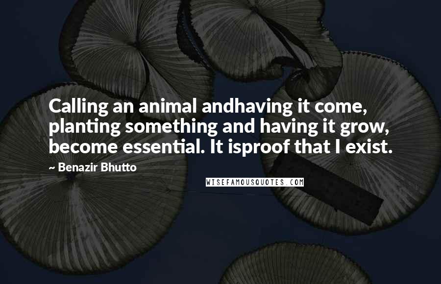 Benazir Bhutto Quotes: Calling an animal andhaving it come, planting something and having it grow, become essential. It isproof that I exist.