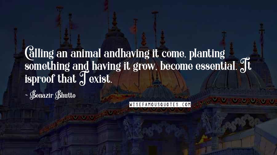 Benazir Bhutto Quotes: Calling an animal andhaving it come, planting something and having it grow, become essential. It isproof that I exist.