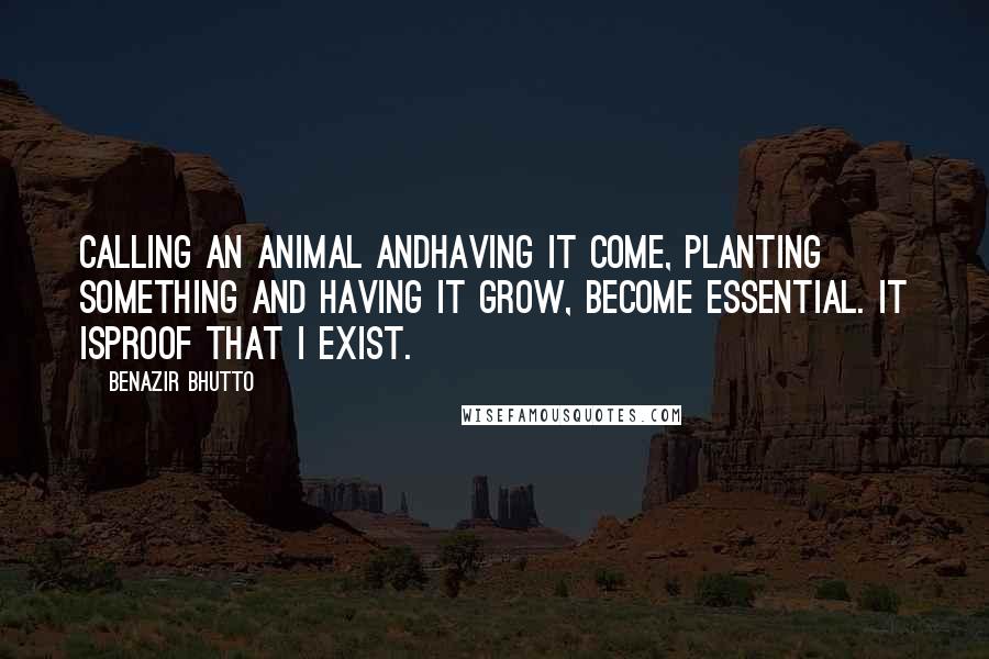 Benazir Bhutto Quotes: Calling an animal andhaving it come, planting something and having it grow, become essential. It isproof that I exist.
