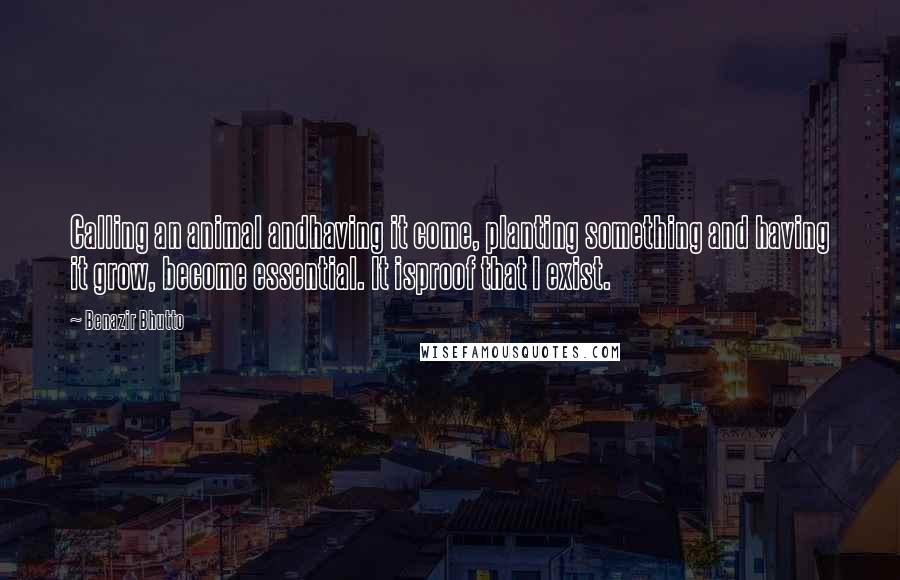 Benazir Bhutto Quotes: Calling an animal andhaving it come, planting something and having it grow, become essential. It isproof that I exist.