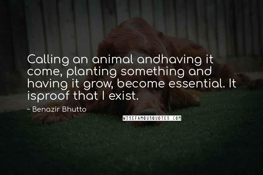 Benazir Bhutto Quotes: Calling an animal andhaving it come, planting something and having it grow, become essential. It isproof that I exist.