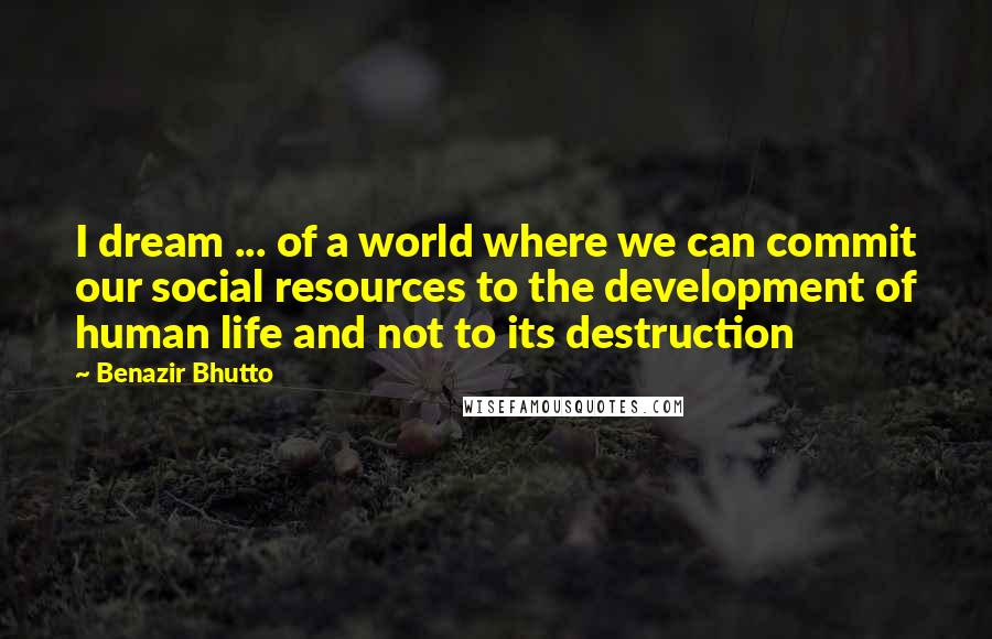 Benazir Bhutto Quotes: I dream ... of a world where we can commit our social resources to the development of human life and not to its destruction