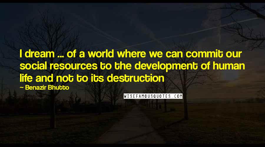 Benazir Bhutto Quotes: I dream ... of a world where we can commit our social resources to the development of human life and not to its destruction